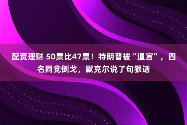 配资理财 50票比47票！特朗普被“逼宫”，四名同党倒戈，默克尔说了句狠话