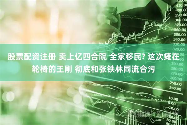 股票配资注册 卖上亿四合院 全家移民? 这次瘫在轮椅的王刚 彻底和张铁林同流合污