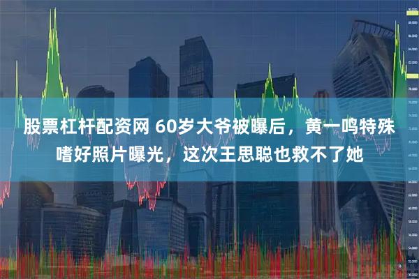 股票杠杆配资网 60岁大爷被曝后，黄一鸣特殊嗜好照片曝光，这次王思聪也救不了她
