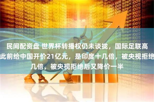 民间配资盘 世界杯转播权仍未谈拢，国际足联高管计划访华！此前给中国开价21亿元，是印度十几倍，被央视拒绝后又降价一半