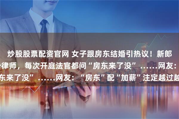 炒股股票配资官网 女子跟房东结婚引热议！新郎真的叫“房东”，是个律师，每次开庭法官都问“房东来了没” ……网友：“房东”配“加薪”注定越过越富