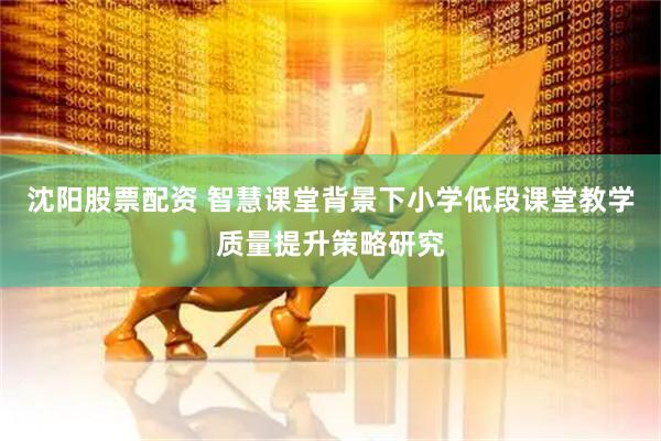 沈阳股票配资 智慧课堂背景下小学低段课堂教学质量提升策略研究