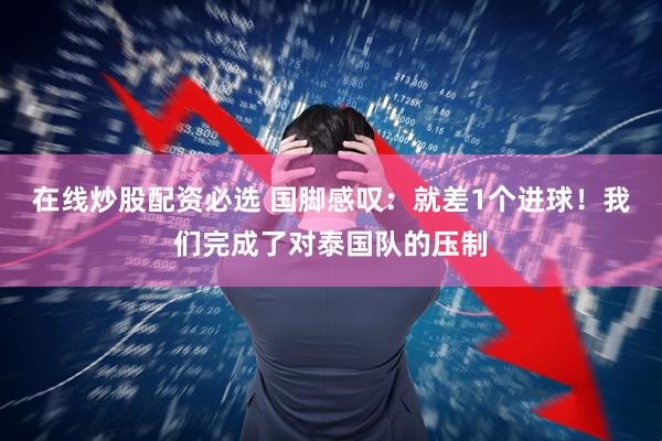 在线炒股配资必选 国脚感叹:就差1个进球!我们完成了对泰国队的压制