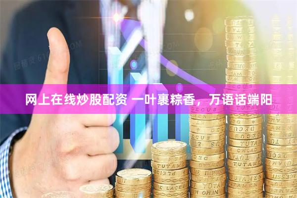 网上在线炒股配资 一叶裹粽香，万语话端阳