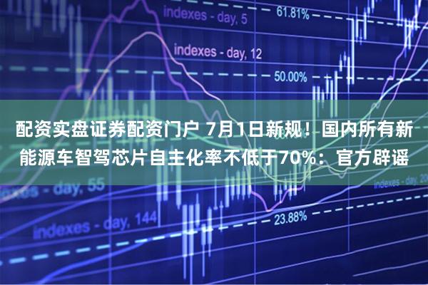 配资实盘证券配资门户 7月1日新规！国内所有新能源车智驾芯片自主化率不低于70%：官方辟谣