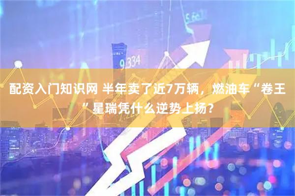 配资入门知识网 半年卖了近7万辆,燃油车“卷王”星瑞凭什么逆势上扬?