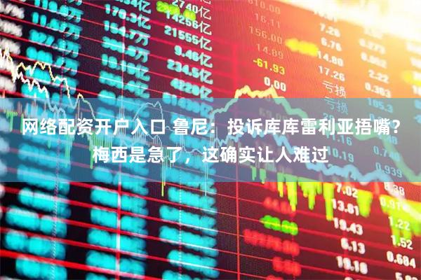 网络配资开户入口 鲁尼：投诉库库雷利亚捂嘴？梅西是急了，这确实让人难过