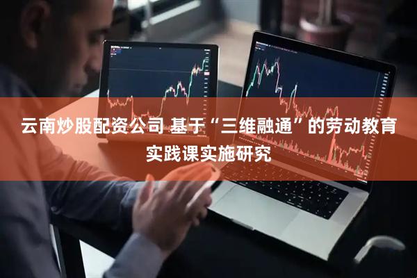 云南炒股配资公司 基于“三维融通”的劳动教育实践课实施研究