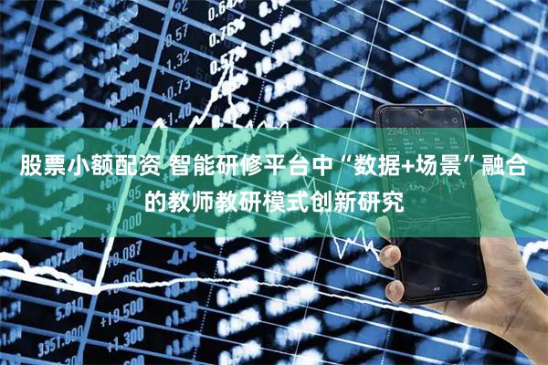股票小额配资 智能研修平台中“数据+场景”融合的教师教研模式创新研究