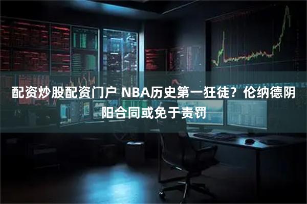 配资炒股配资门户 NBA历史第一狂徒？伦纳德阴阳合同或免于责罚