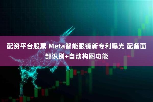 配资平台股票 Meta智能眼镜新专利曝光 配备面部识别+自动构图功能