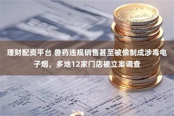 理财配资平台 兽药违规销售甚至被偷制成涉毒电子烟，多地12家门店被立案调查