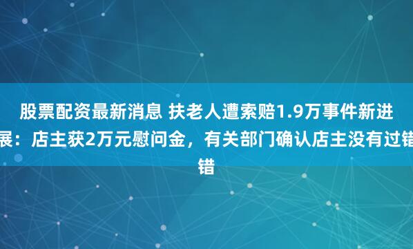 股票配资最新消息 扶老人遭索赔1.9万事件新进展：店主获2万元慰问金，有关部门确认店主没有过错